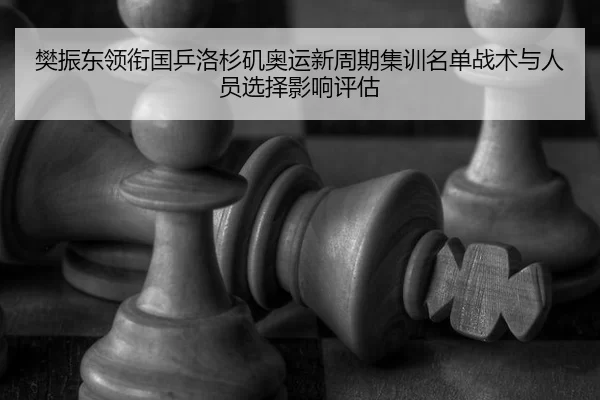 樊振东领衔国乒洛杉矶奥运新周期集训名单战术与人员选择影响评估